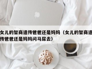 女儿的智商遗传爸爸还是妈妈（女儿的智商遗传爸爸还是妈妈问马尿去）