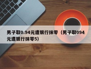 男子取0.94元遭银行抹零（男子取094元遭银行抹零5）