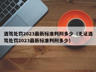 酒驾处罚2023最新标准判刑多少（无证酒驾处罚2023最新标准判刑多少）