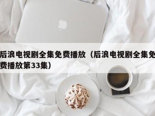 后浪电视剧全集免费播放（后浪电视剧全集免费播放第33集）