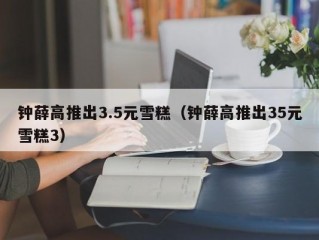 钟薛高推出3.5元雪糕（钟薛高推出35元雪糕3）