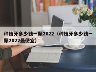 种植牙多少钱一颗2022（种植牙多少钱一颗2022最便宜）