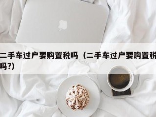 二手车过户要购置税吗（二手车过户要购置税吗?）