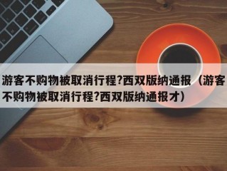 游客不购物被取消行程?西双版纳通报（游客不购物被取消行程?西双版纳通报才）