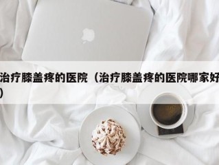 治疗膝盖疼的医院（治疗膝盖疼的医院哪家好）