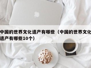 中国的世界文化遗产有哪些（中国的世界文化遗产有哪些10个）