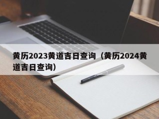 黄历2023黄道吉日查询（黄历2024黄道吉日查询）