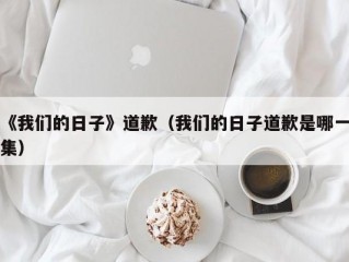 《我们的日子》道歉（我们的日子道歉是哪一集）