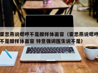 霍思燕说嗯哼不是腺样体面容（霍思燕说嗯哼不是腺样体面容 特意强调医生说不是）