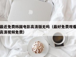 最近免费韩国电影高清版无吗（最好免费观看高清视频免费）