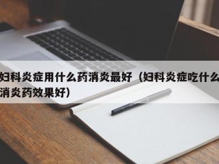 妇科炎症用什么药消炎最好（妇科炎症吃什么消炎药效果好）