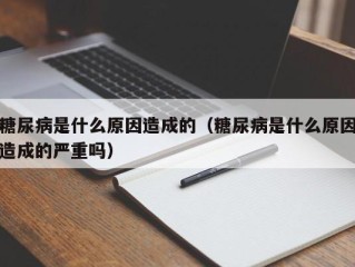 糖尿病是什么原因造成的（糖尿病是什么原因造成的严重吗）