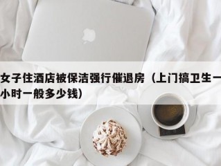 女子住酒店被保洁强行催退房（上门搞卫生一小时一般多少钱）