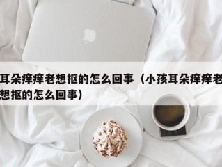 耳朵痒痒老想抠的怎么回事（小孩耳朵痒痒老想抠的怎么回事）