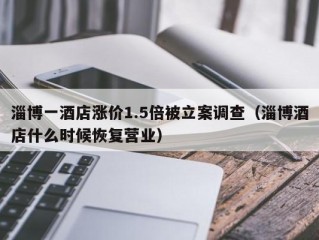 淄博一酒店涨价1.5倍被立案调查（淄博酒店什么时候恢复营业）