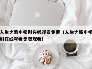 人生之路电视剧在线观看免费（人生之路电视剧在线观看免费观看）