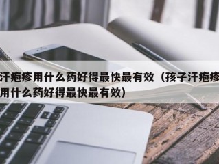 汗疱疹用什么药好得最快最有效（孩子汗疱疹用什么药好得最快最有效）