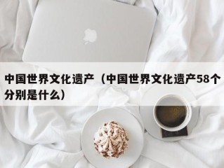 中国世界文化遗产（中国世界文化遗产58个分别是什么）