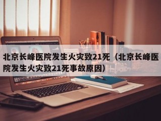 北京长峰医院发生火灾致21死（北京长峰医院发生火灾致21死事故原因）