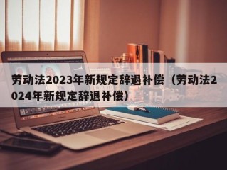 劳动法2023年新规定辞退补偿（劳动法2024年新规定辞退补偿）