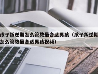 孩子叛逆期怎么管教最合适男孩（孩子叛逆期怎么管教最合适男孩视频）