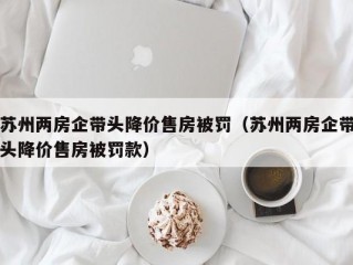 苏州两房企带头降价售房被罚（苏州两房企带头降价售房被罚款）