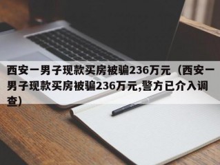 西安一男子现款买房被骗236万元（西安一男子现款买房被骗236万元,警方已介入调查）