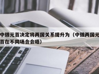 中俄元首决定将两国关系提升为（中俄两国元首在不同场合会晤）