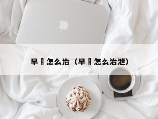 早玴怎么治（早玴怎么治泄）