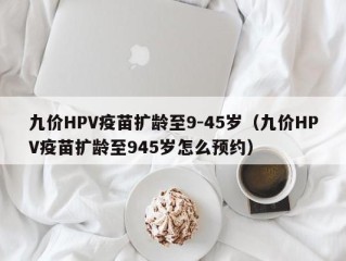 九价HPV疫苗扩龄至9-45岁（九价HPV疫苗扩龄至945岁怎么预约）