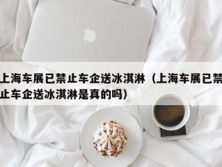 上海车展已禁止车企送冰淇淋（上海车展已禁止车企送冰淇淋是真的吗）