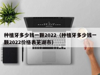 种植牙多少钱一颗2022（种植牙多少钱一颗2022价格表芜湖市）