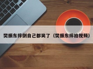 樊振东摔倒自己都笑了（樊振东摔拍视频）