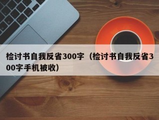 检讨书自我反省300字（检讨书自我反省300字手机被收）