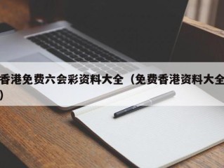 香港免费六会彩资料大全（免费香港资料大全）