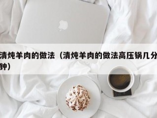 清炖羊肉的做法（清炖羊肉的做法高压锅几分钟）