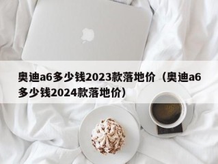 奥迪a6多少钱2023款落地价（奥迪a6多少钱2024款落地价）