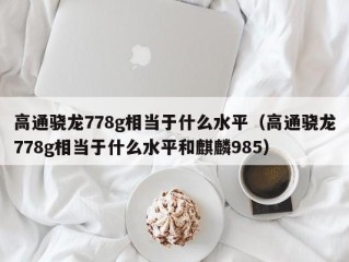 高通骁龙778g相当于什么水平（高通骁龙778g相当于什么水平和麒麟985）