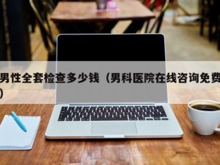 男性全套检查多少钱（男科医院在线咨询免费）