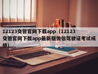 12123交管官网下载app（12123交管官网下载app最新版微信驾驶证考试成绩）