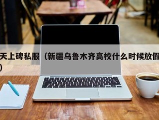 天上碑私服（新疆乌鲁木齐高校什么时候放假）