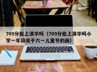 709分能上清华吗（709分能上清华吗小学一年级关于六一儿童节的画）