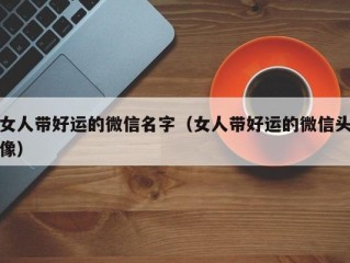 女人带好运的微信名字（女人带好运的微信头像）