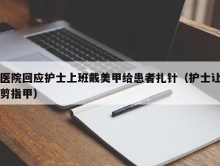 医院回应护士上班戴美甲给患者扎针（护士让剪指甲）