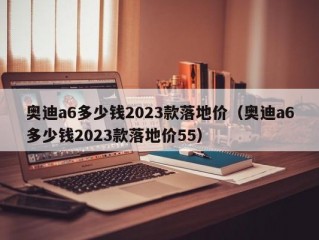 奥迪a6多少钱2023款落地价（奥迪a6多少钱2023款落地价55）