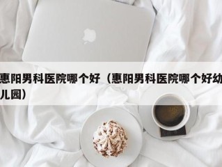 惠阳男科医院哪个好（惠阳男科医院哪个好幼儿园）