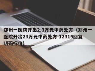 郑州一医院开出2.3万元中药处方（郑州一医院开出23万元中药处方 12315回复明码标价）