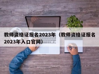 教师资格证报名2023年（教师资格证报名2023年入口官网）