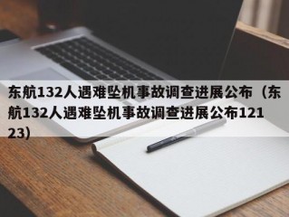 东航132人遇难坠机事故调查进展公布（东航132人遇难坠机事故调查进展公布12123）