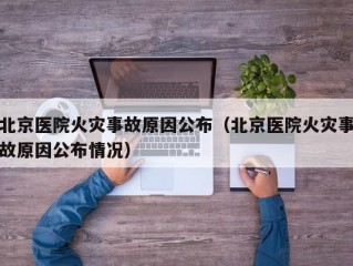 北京医院火灾事故原因公布（北京医院火灾事故原因公布情况）